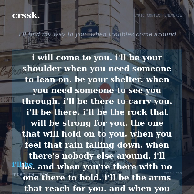 Exquisite lyric quote picture card for "i will come to you. i'll be your shoulder when you need someone to lean on. be your shelter. when you need someone to see you through. i'll be there to carry you. i'll be there. i'll be the rock that will be strong for you. the one that will hold on to you. when you feel that rain falling down. when there's nobody else around. i'll be. and when you're there with no one there to hold. i'll be the arms that reach for you. and when you feel your faith is running low. i'll be there to believe in you. when all you find are lies. i'll be the truth you need. when you need someone to run to. you can run to me" from the song "i'll be" by mcentire, reba
